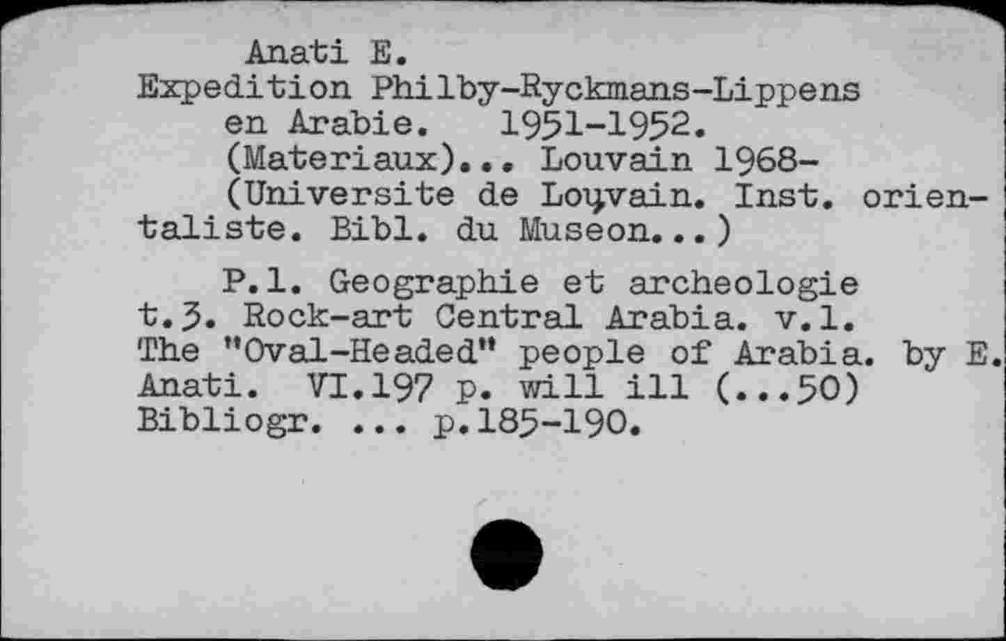 ﻿Anati E.
Expedition Philby-Ryckmans-Lippens en Arabie. I95I-I952. (Matériaux)... Louvain 1968-(Universite de Louvain. Inst, orientaliste. Bibl. du Museon...)
P.l. Geographie et archéologie t.5. Rock-art Central Arabia, v.l. The "Oval-Headed” people of Arabia, by E. Anati. VI.I97 p. will ill (...50) Bibliogr. ... p.185-190.